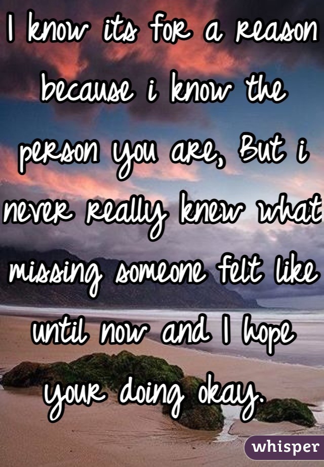 I know its for a reason because i know the person you are, But i never really knew what missing someone felt like until now and I hope your doing okay. 