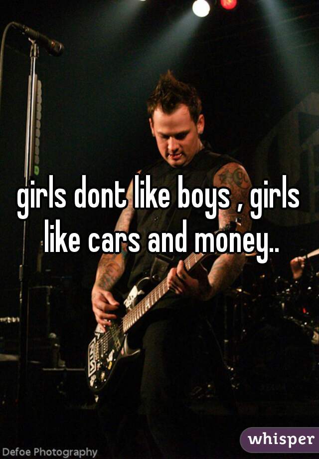 girls dont like boys , girls like cars and money..