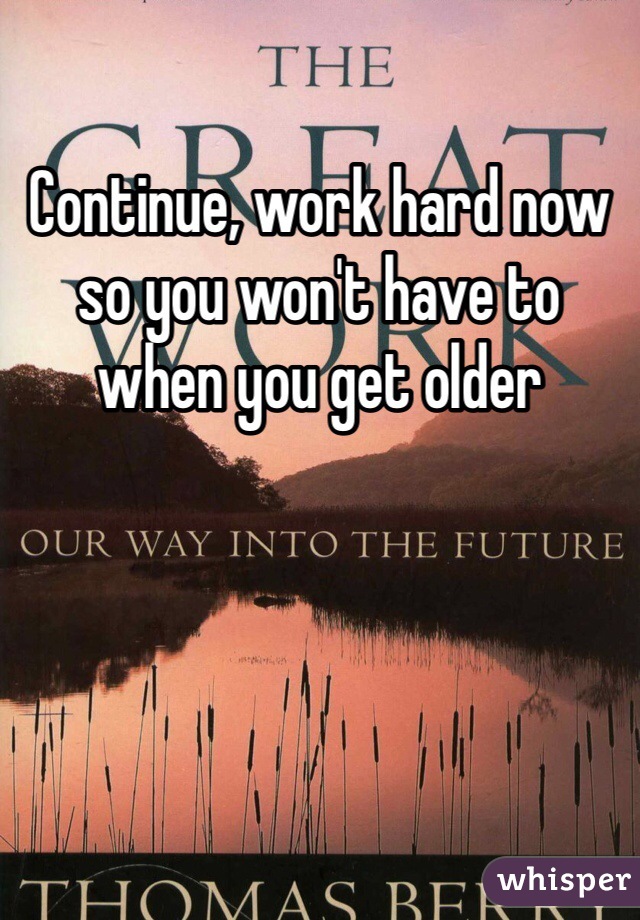 Continue, work hard now so you won't have to when you get older