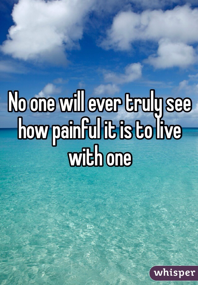 No one will ever truly see how painful it is to live with one
