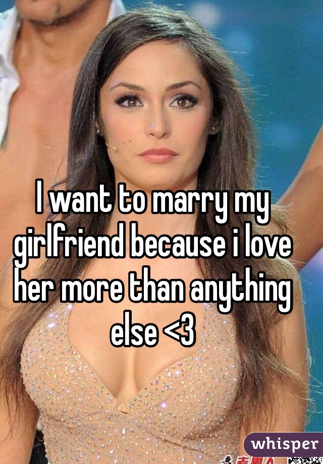 I want to marry my girlfriend because i love her more than anything else <3 