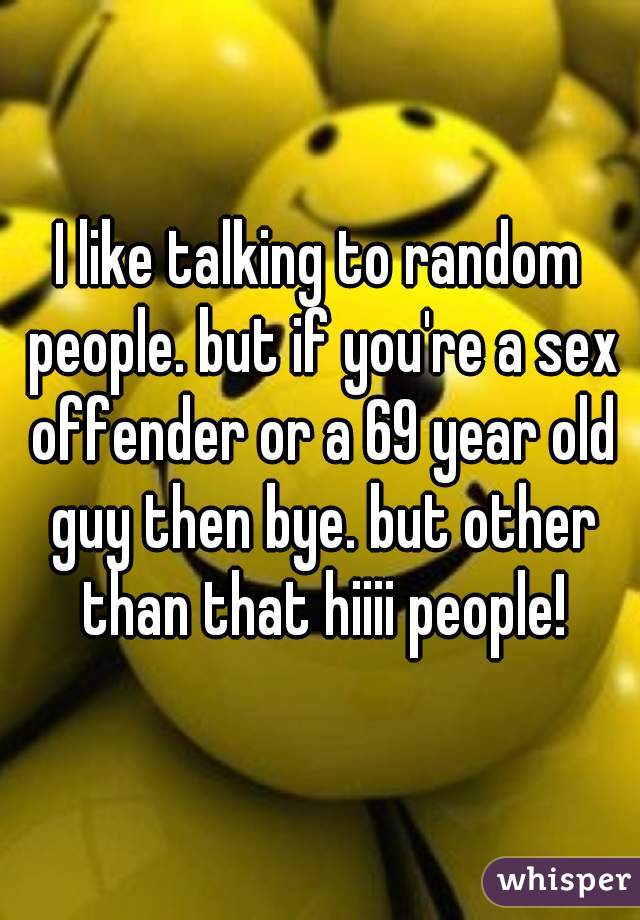 I like talking to random people. but if you're a sex offender or a 69 year old guy then bye. but other than that hiiii people!