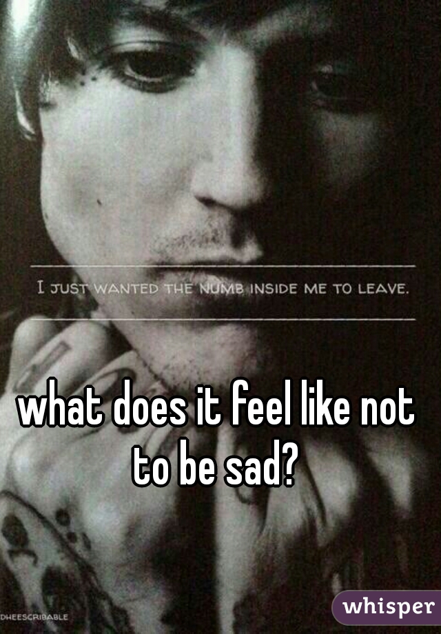 what does it feel like not to be sad? 