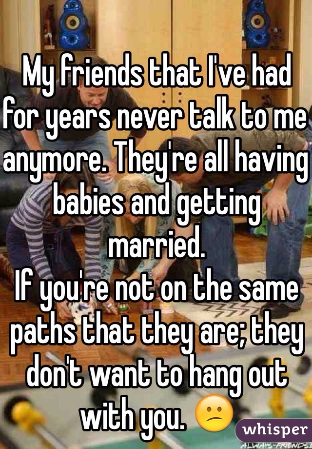 My friends that I've had for years never talk to me anymore. They're all having babies and getting married. 
If you're not on the same paths that they are; they don't want to hang out with you. 😕
