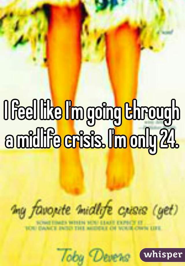I feel like I'm going through a midlife crisis. I'm only 24. 