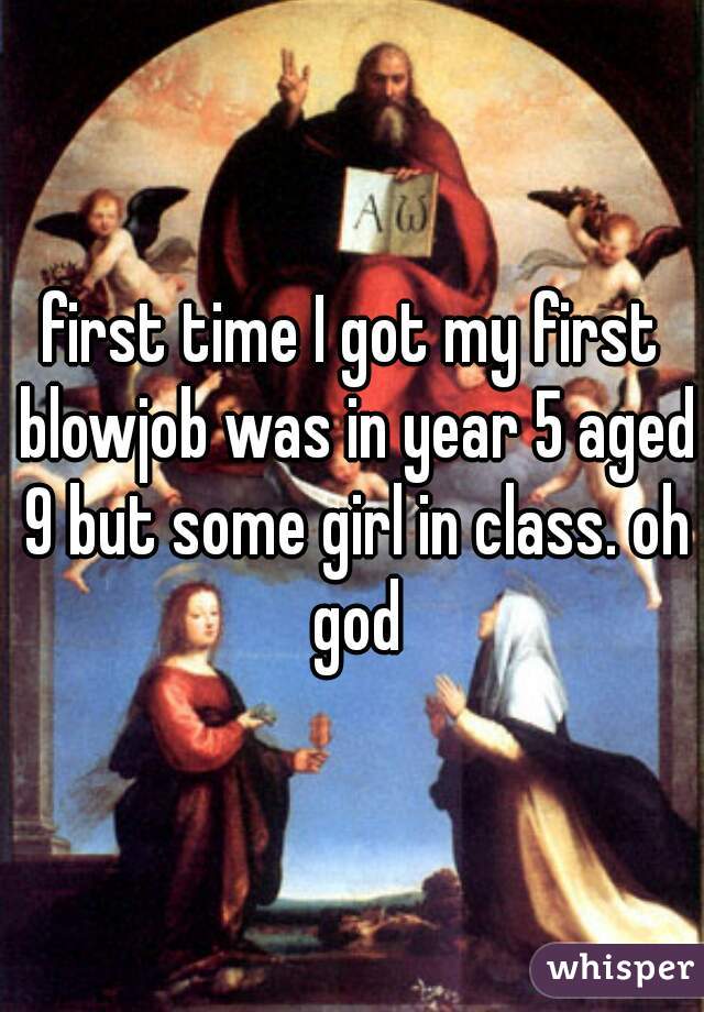 first time I got my first blowjob was in year 5 aged 9 but some girl in class. oh god