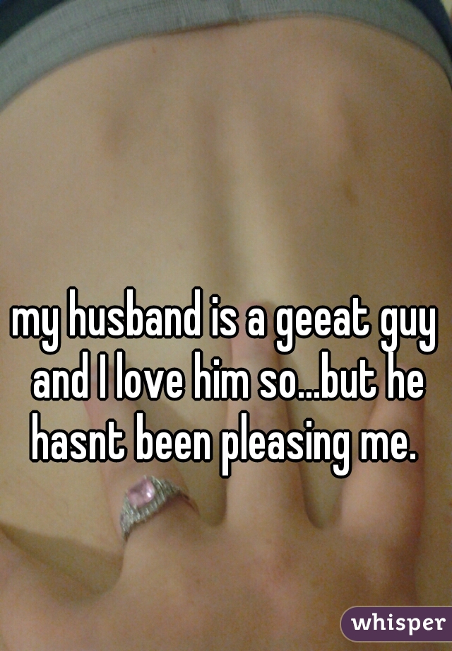 my husband is a geeat guy and I love him so...but he hasnt been pleasing me. 