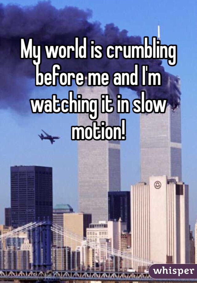 My world is crumbling before me and I'm watching it in slow motion! 