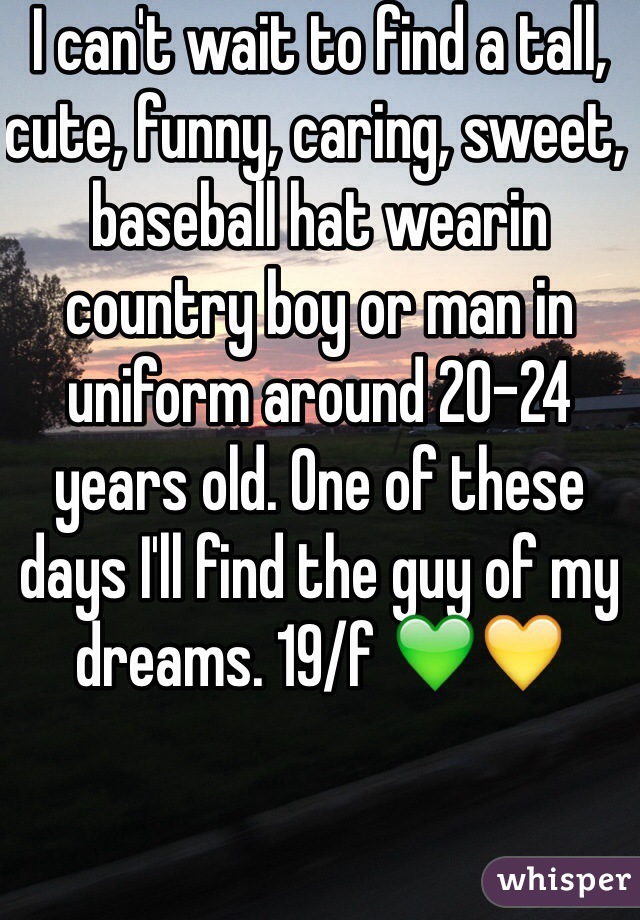 I can't wait to find a tall, cute, funny, caring, sweet, baseball hat wearin country boy or man in uniform around 20-24 years old. One of these days I'll find the guy of my dreams. 19/f 💚💛