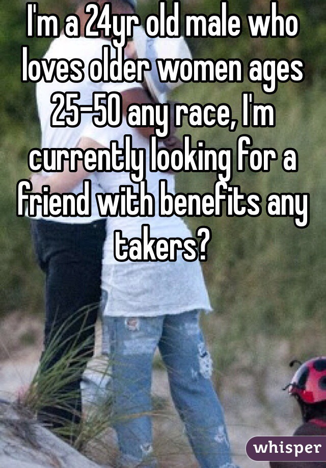 I'm a 24yr old male who loves older women ages 25-50 any race, I'm currently looking for a friend with benefits any takers?