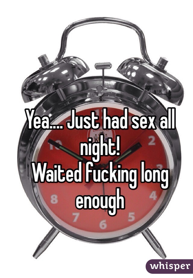 Yea.... Just had sex all night!
Waited fucking long enough
