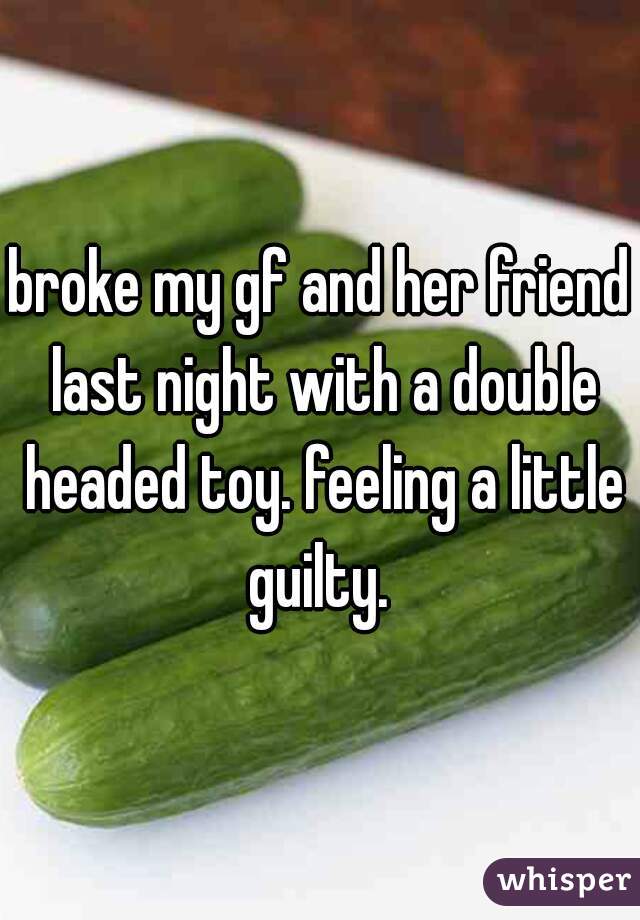 broke my gf and her friend last night with a double headed toy. feeling a little guilty. 