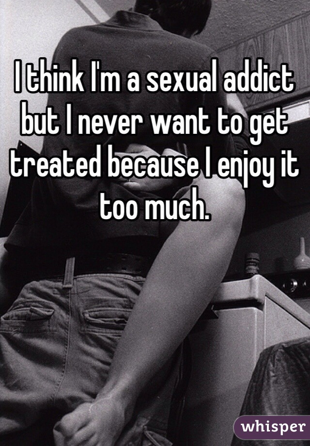 I think I'm a sexual addict but I never want to get treated because I enjoy it too much. 
