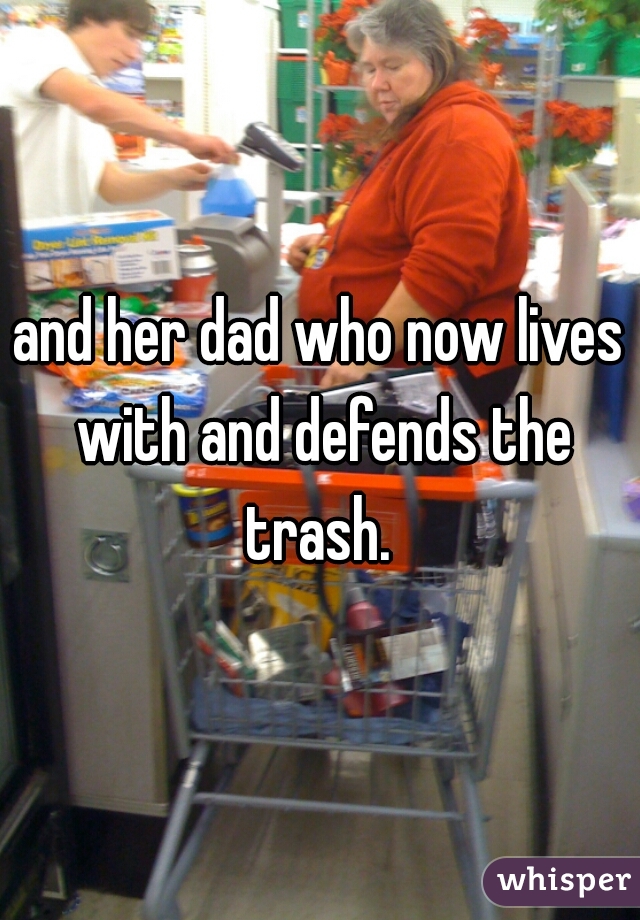 and her dad who now lives with and defends the trash. 