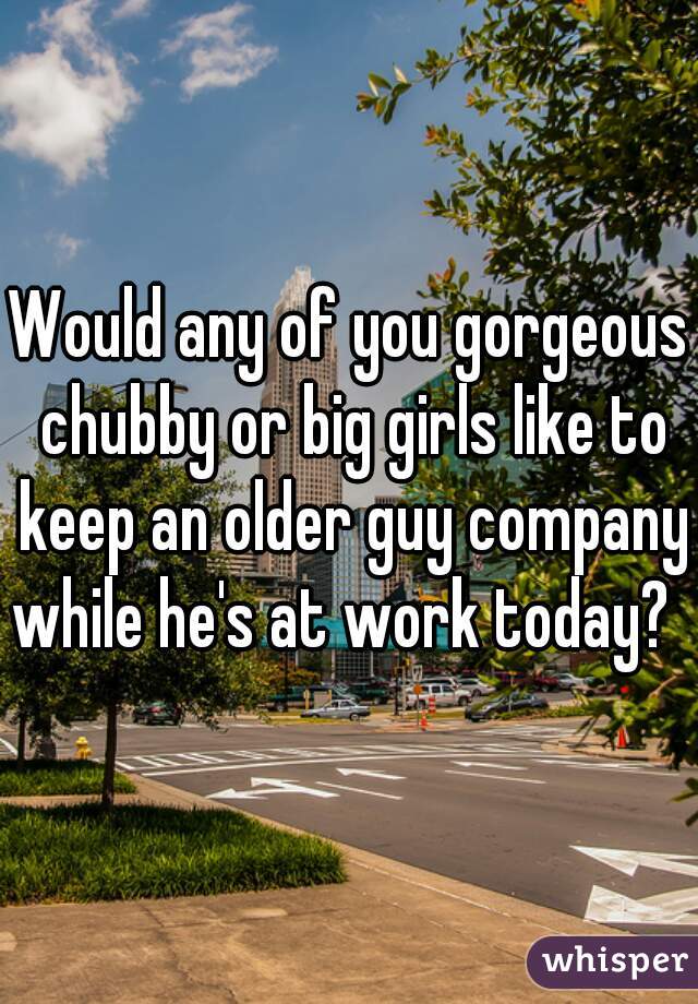Would any of you gorgeous chubby or big girls like to keep an older guy company while he's at work today?  