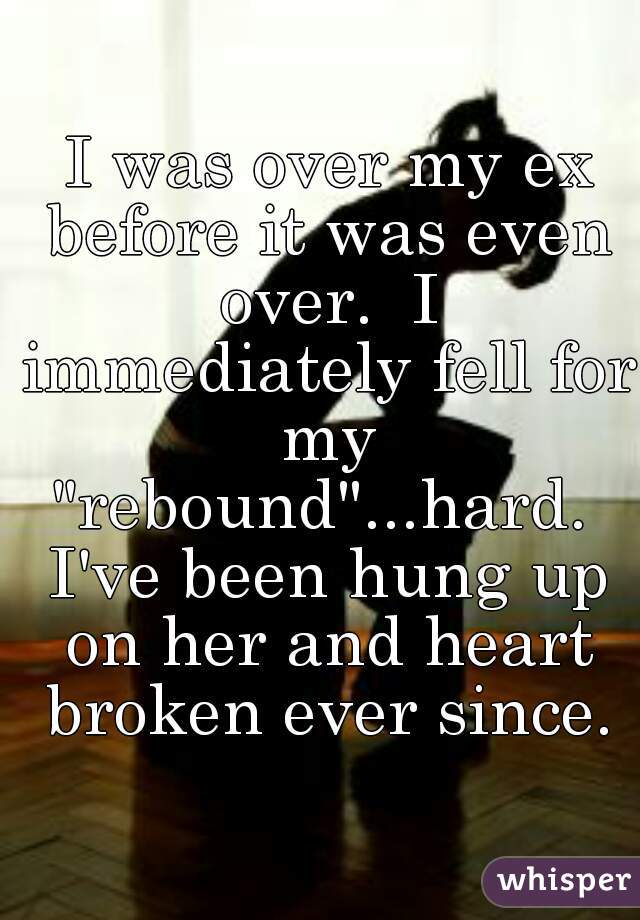  I was over my ex before it was even over.  I immediately fell for my "rebound"...hard.  I've been hung up on her and heart broken ever since.