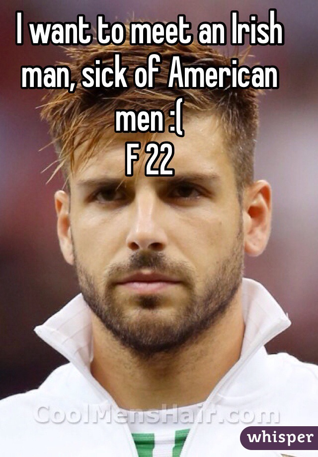 I want to meet an Irish man, sick of American men :( 
F 22