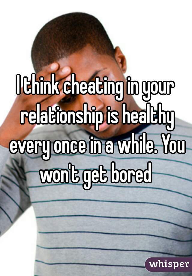 I think cheating in your relationship is healthy every once in a while. You won't get bored 