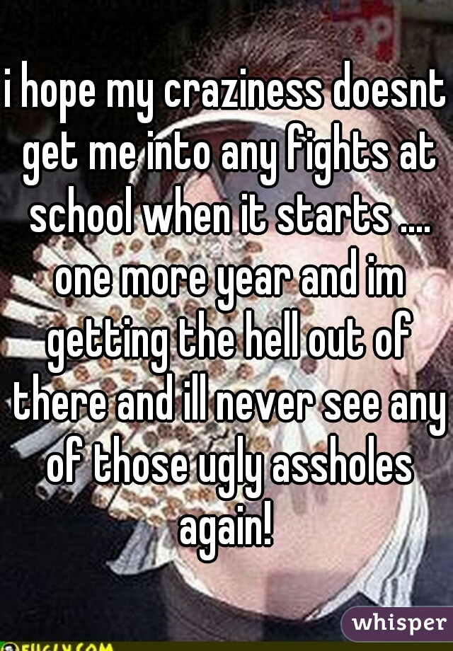 i hope my craziness doesnt get me into any fights at school when it starts .... one more year and im getting the hell out of there and ill never see any of those ugly assholes again! 