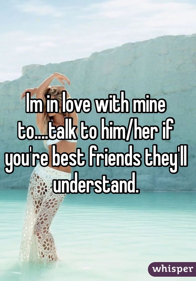 Im in love with mine to....talk to him/her if you're best friends they'll understand.