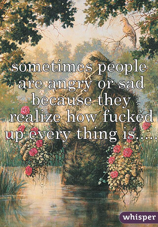 sometimes people are angry or sad because they realize how fucked up every thing is.....  