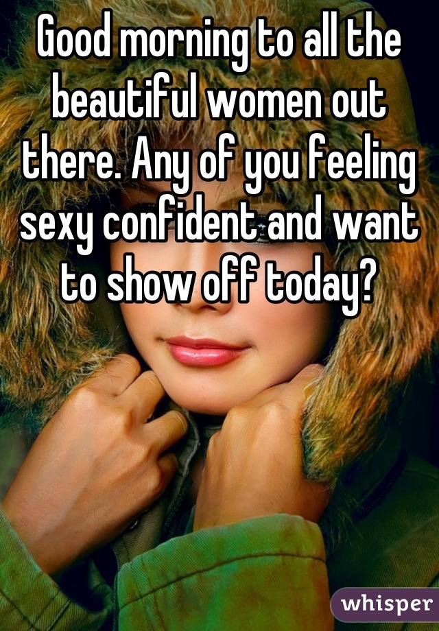 Good morning to all the beautiful women out there. Any of you feeling sexy confident and want to show off today?