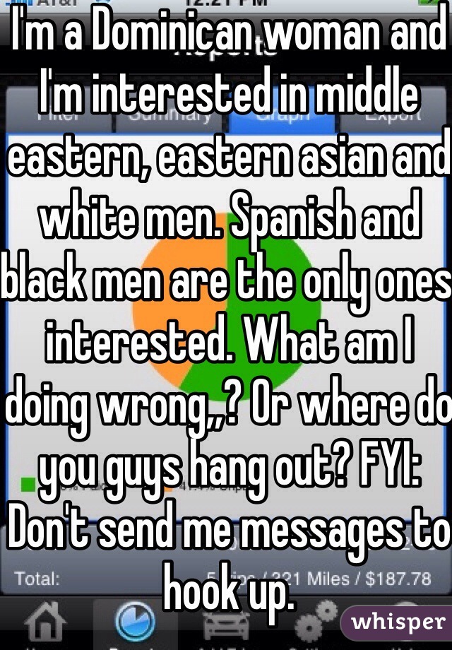 I'm a Dominican woman and I'm interested in middle eastern, eastern asian and white men. Spanish and black men are the only ones interested. What am I doing wrong,,? Or where do you guys hang out? FYI: Don't send me messages to hook up.