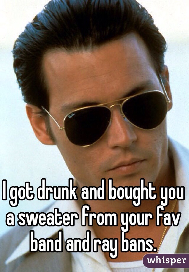 I got drunk and bought you a sweater from your fav band and ray bans. 