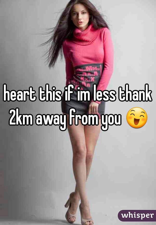 heart this if im less thank 2km away from you 😄.