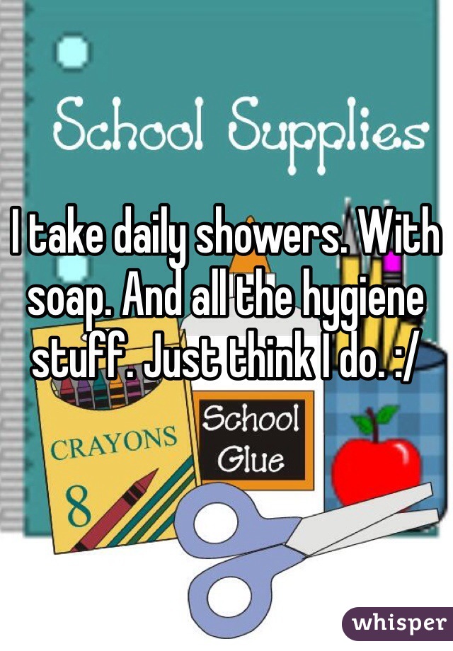 I take daily showers. With soap. And all the hygiene stuff. Just think I do. :/