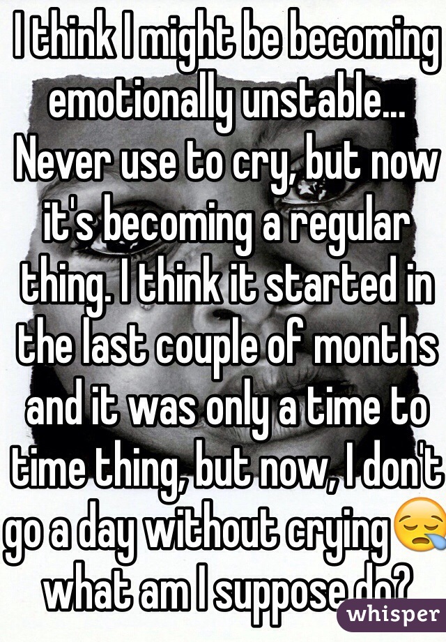 I think I might be becoming emotionally unstable... Never use to cry, but now it's becoming a regular thing. I think it started in the last couple of months and it was only a time to time thing, but now, I don't go a day without crying😪what am I suppose do?
