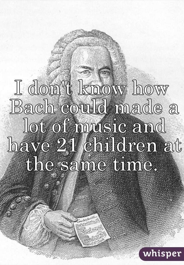 I don't know how Bach could made a lot of music and have 21 children at the same time. 