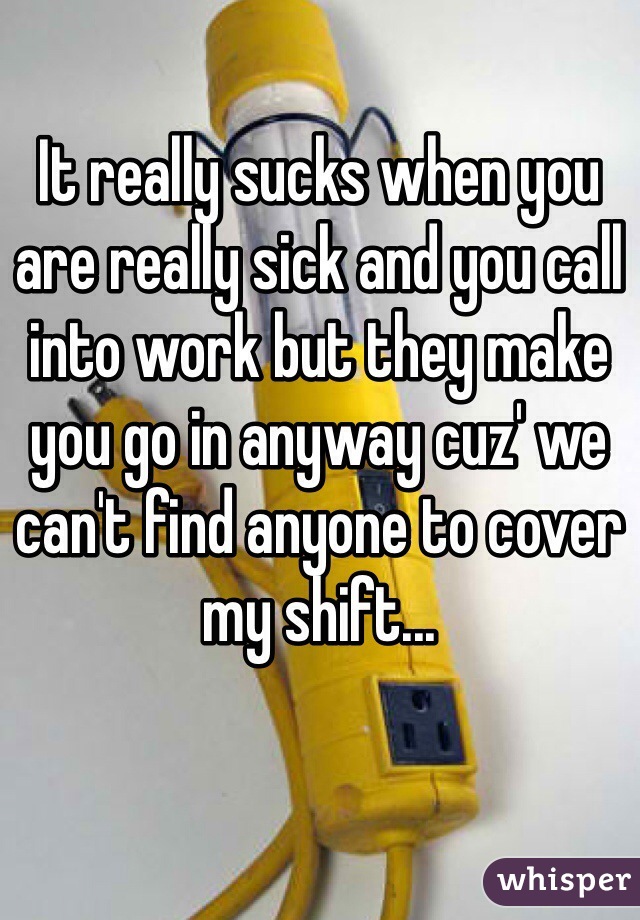 It really sucks when you are really sick and you call into work but they make you go in anyway cuz' we can't find anyone to cover my shift...