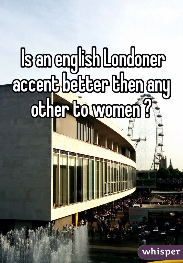  Is an english Londoner accent better then any other to women ? 