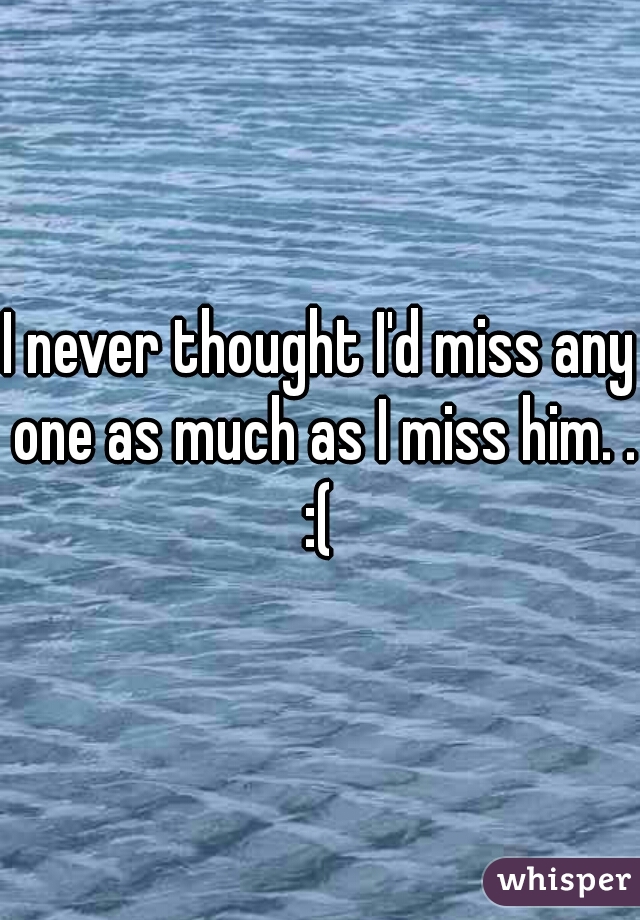 I never thought I'd miss any one as much as I miss him. . :( 