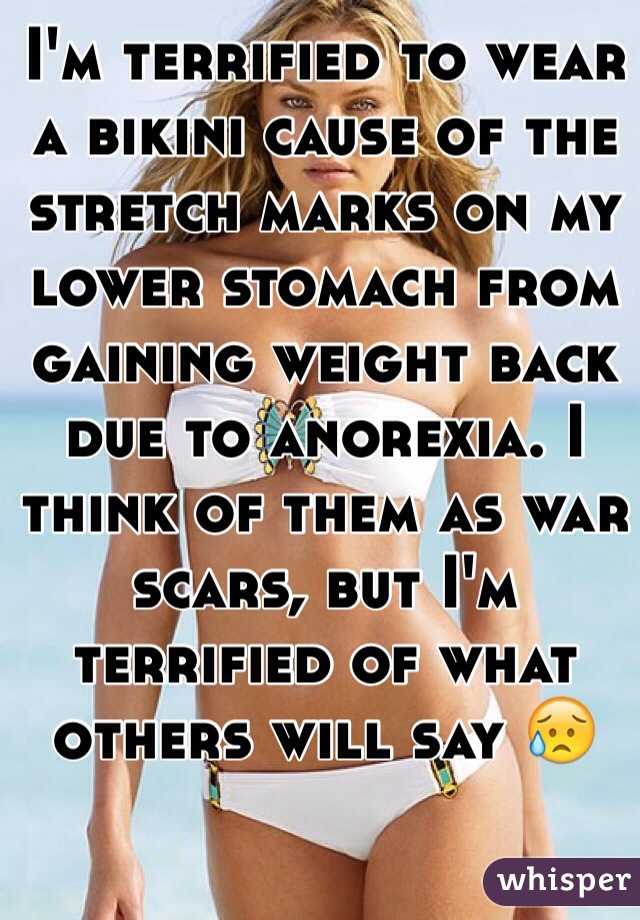 I'm terrified to wear a bikini cause of the stretch marks on my lower stomach from gaining weight back due to anorexia. I think of them as war scars, but I'm terrified of what others will say 😥
