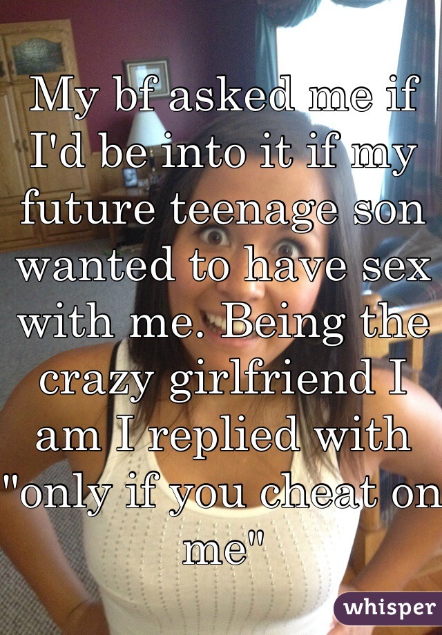 My bf asked me if I'd be into it if my future teenage son wanted to have sex with me. Being the crazy girlfriend I am I replied with "only if you cheat on me"