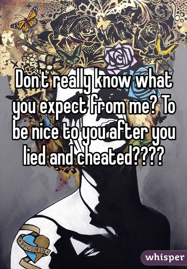 Don't really know what you expect from me? To be nice to you after you lied and cheated????