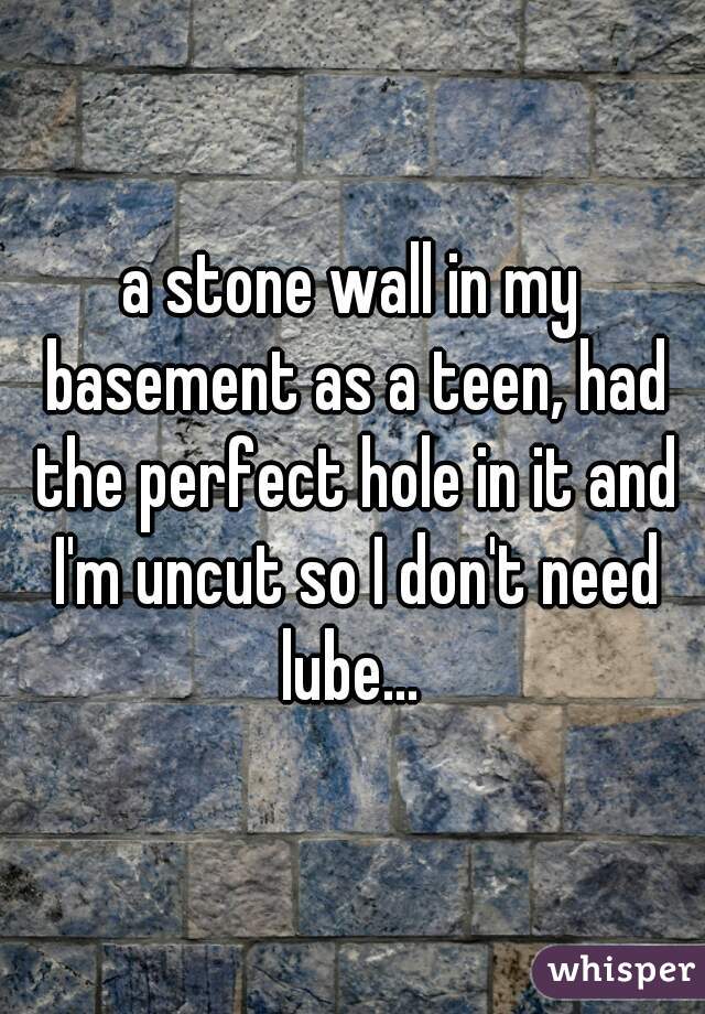 a stone wall in my basement as a teen, had the perfect hole in it and I'm uncut so I don't need lube... 