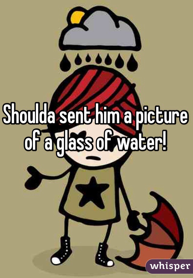 Shoulda sent him a picture of a glass of water!
