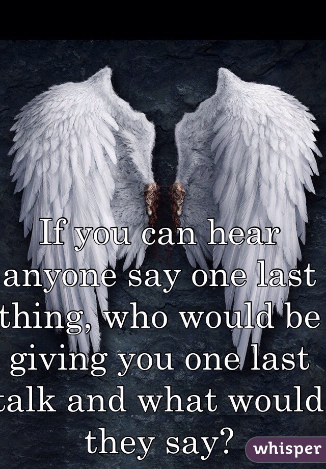 If you can hear anyone say one last thing, who would be giving you one last talk and what would they say? 