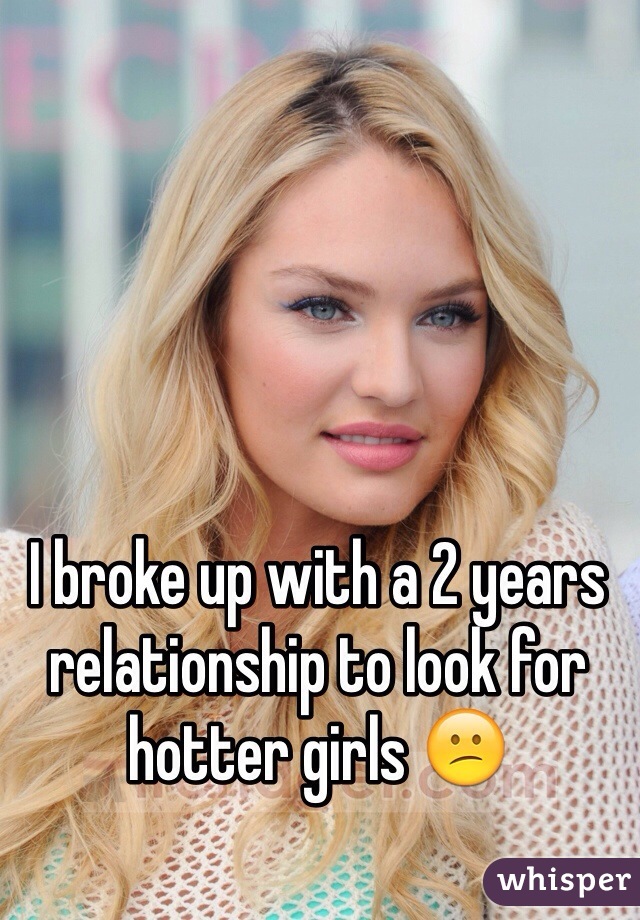 I broke up with a 2 years relationship to look for hotter girls 😕