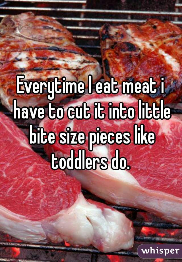 Everytime I eat meat i have to cut it into little bite size pieces like toddlers do. 