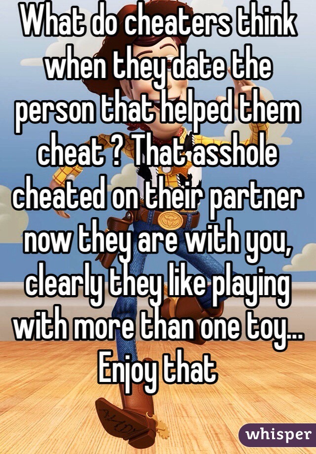 What do cheaters think when they date the person that helped them cheat ? That asshole cheated on their partner now they are with you, clearly they like playing with more than one toy... Enjoy that 