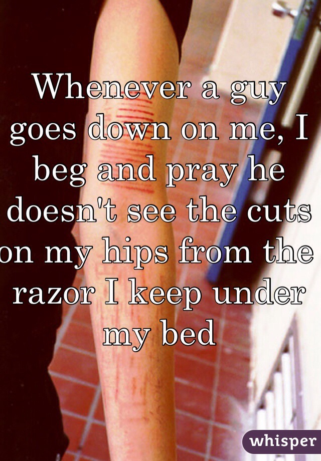 Whenever a guy goes down on me, I beg and pray he doesn't see the cuts on my hips from the razor I keep under my bed
