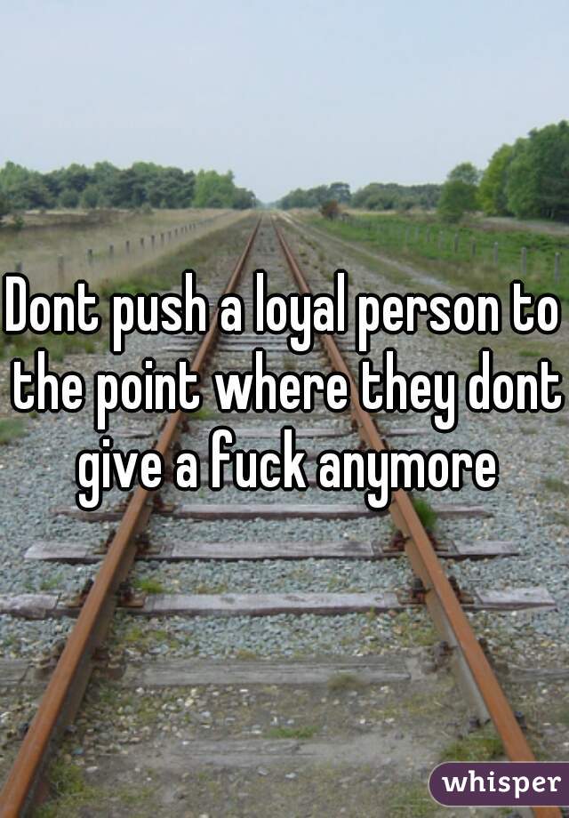 Dont push a loyal person to the point where they dont give a fuck anymore