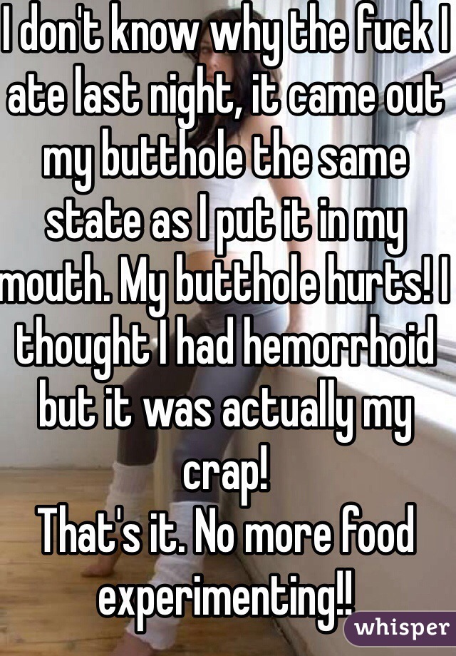 I don't know why the fuck I ate last night, it came out my butthole the same state as I put it in my mouth. My butthole hurts! I thought I had hemorrhoid but it was actually my crap! 
That's it. No more food experimenting!! 