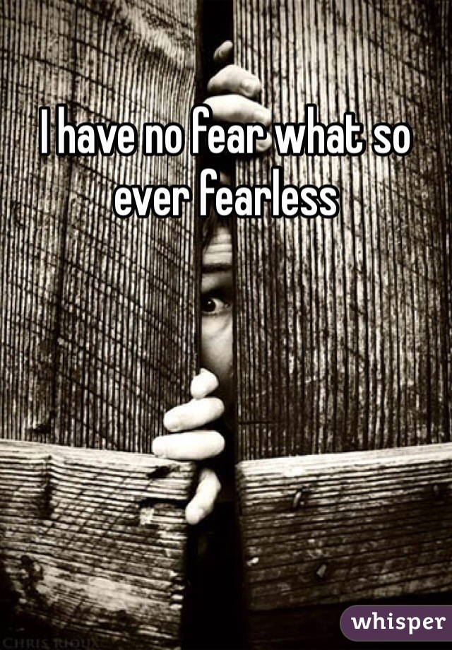 I have no fear what so ever fearless