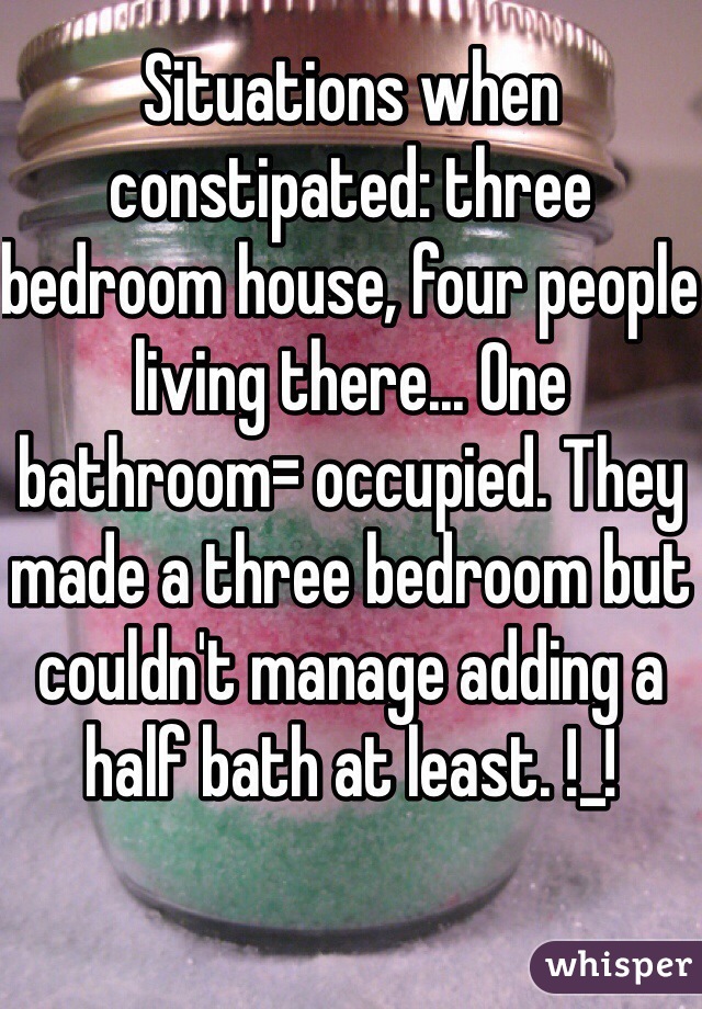 Situations when constipated: three bedroom house, four people living there... One bathroom= occupied. They made a three bedroom but couldn't manage adding a half bath at least. !_!