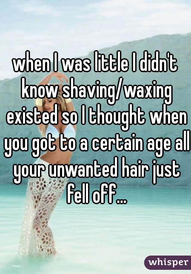 when I was little I didn't know shaving/waxing existed so I thought when you got to a certain age all your unwanted hair just fell off...